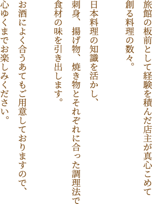 旅館の板前として経験を積んだ店主が真心こめて創る料理の数々。日本料理の知識を活かし、刺身、揚げ物、焼き物とそれぞれに合った調理法で食材の味を引き出します。お酒によく合うあてもご用意しておりますので、心ゆくまでお楽しみください。